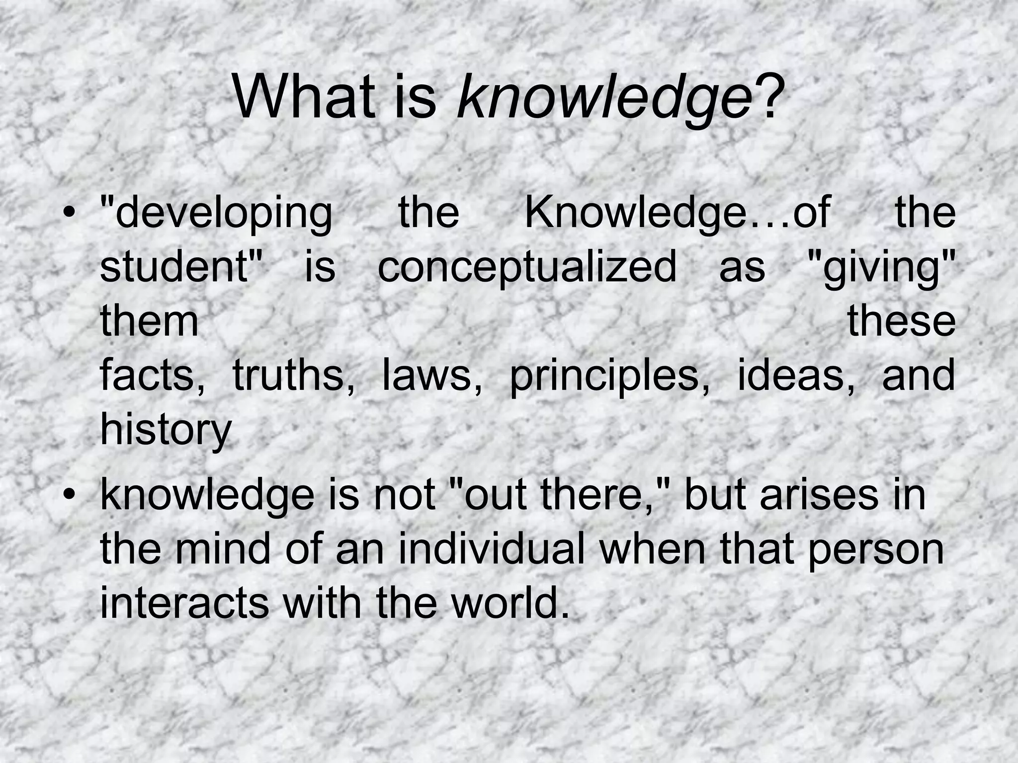 What is knowledge?
• "developing the Knowledge…of the
  student" is conceptualized as "giving"
  them                                   these
  facts, truths, laws, principles, ideas, and
  history
• knowledge is not "out there," but arises in
  the mind of an individual when that person
  interacts with the world.
 