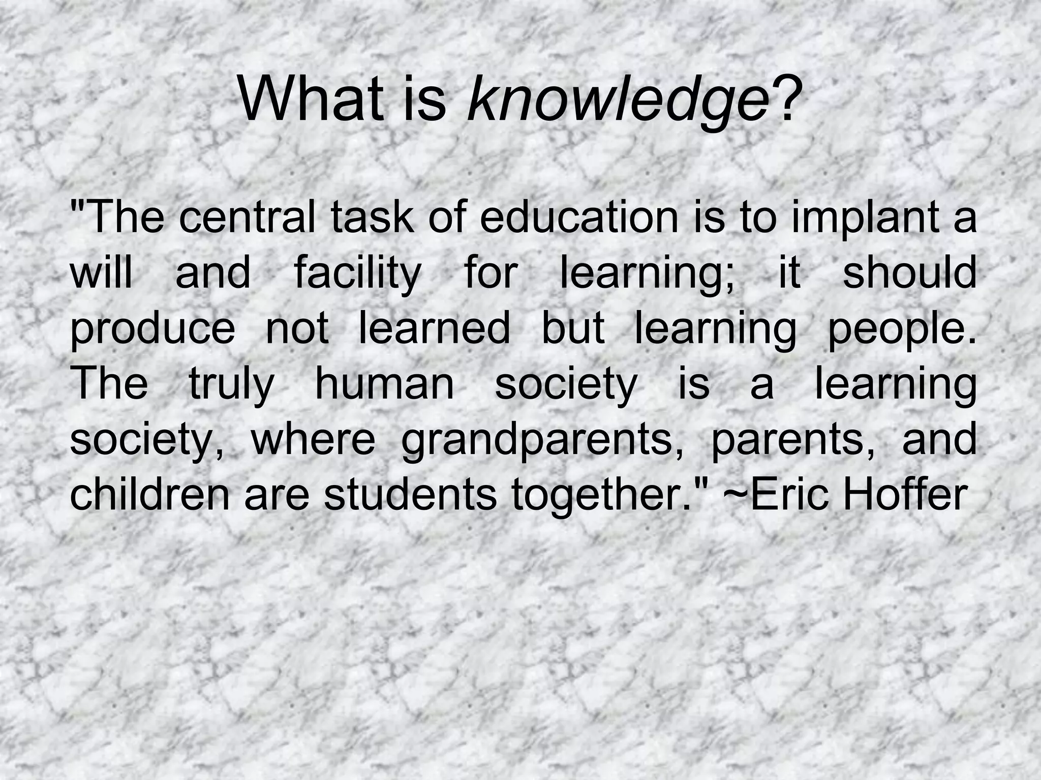 What is knowledge?
"The central task of education is to implant a
will and facility for learning; it should
produce not learned but learning people.
The truly human society is a learning
society, where grandparents, parents, and
children are students together." ~Eric Hoffer
 