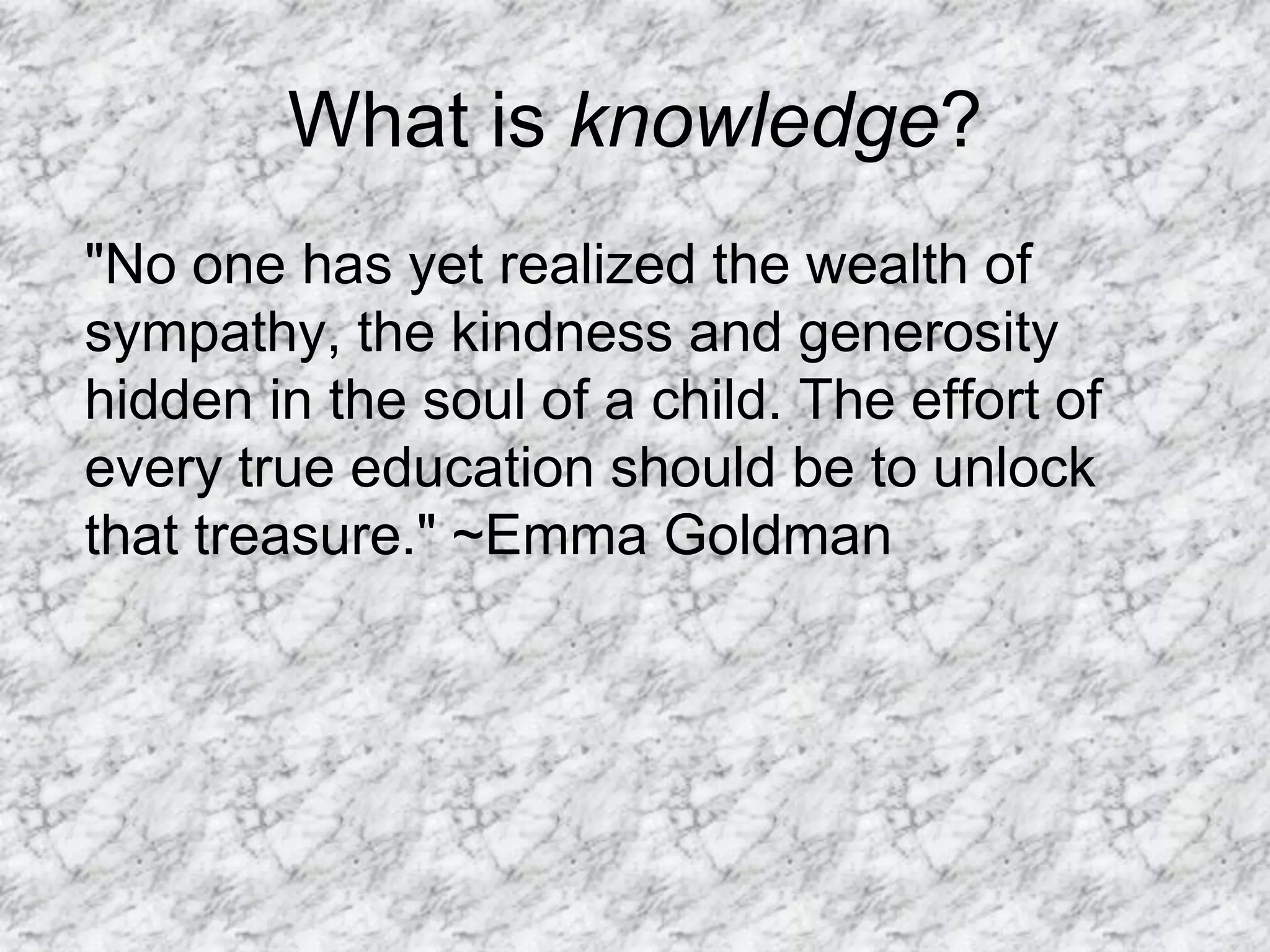 What is knowledge?
"No one has yet realized the wealth of
sympathy, the kindness and generosity
hidden in the soul of a child. The effort of
every true education should be to unlock
that treasure." ~Emma Goldman
 