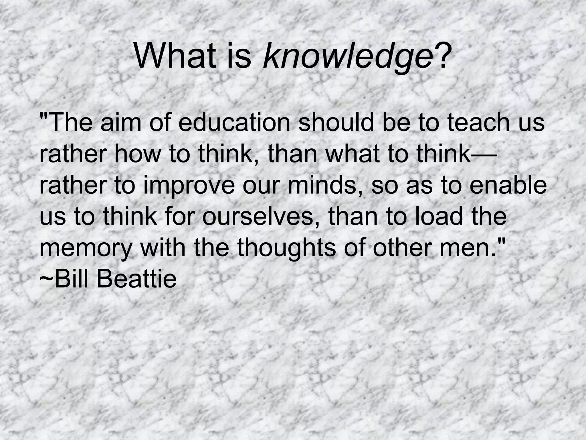 What is knowledge?
"The aim of education should be to teach us
rather how to think, than what to think—
rather to improve our minds, so as to enable
us to think for ourselves, than to load the
memory with the thoughts of other men."
~Bill Beattie
 