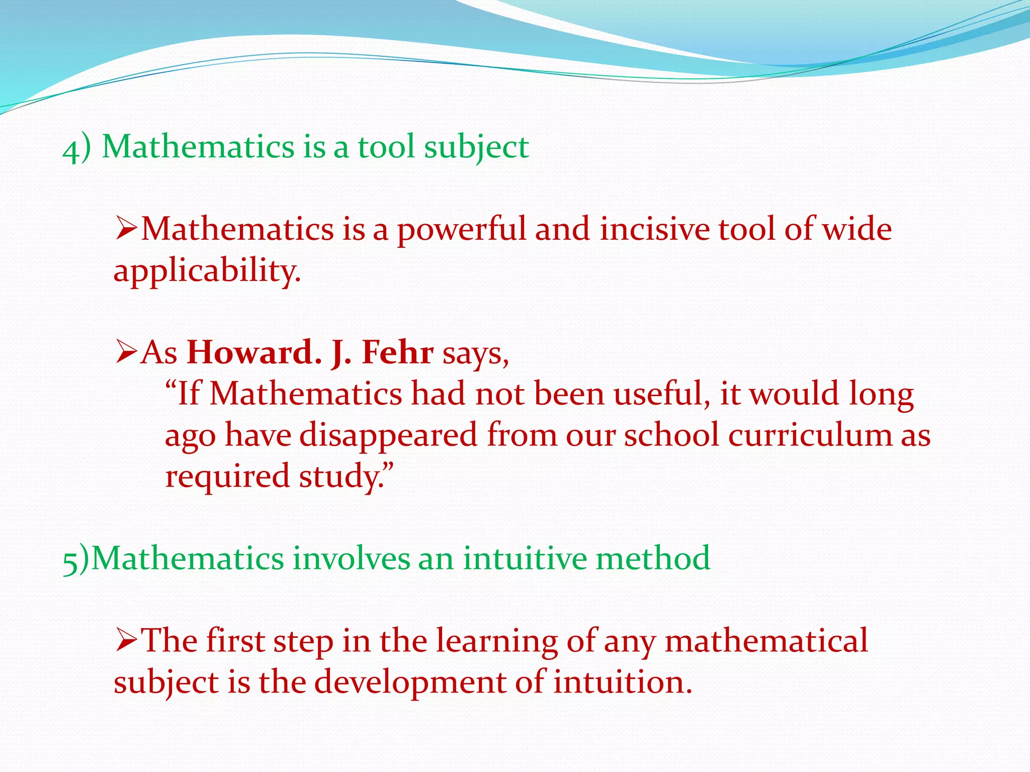 4) Mathematics is a tool subject
Mathematics is a powerful and incisive tool of wide
applicability.
As Howard. J. Fehr says,
“If Mathematics had not been useful, it would long
ago have disappeared from our school curriculum as
required study.”
5)Mathematics involves an intuitive method
The first step in the learning of any mathematical
subject is the development of intuition.
 