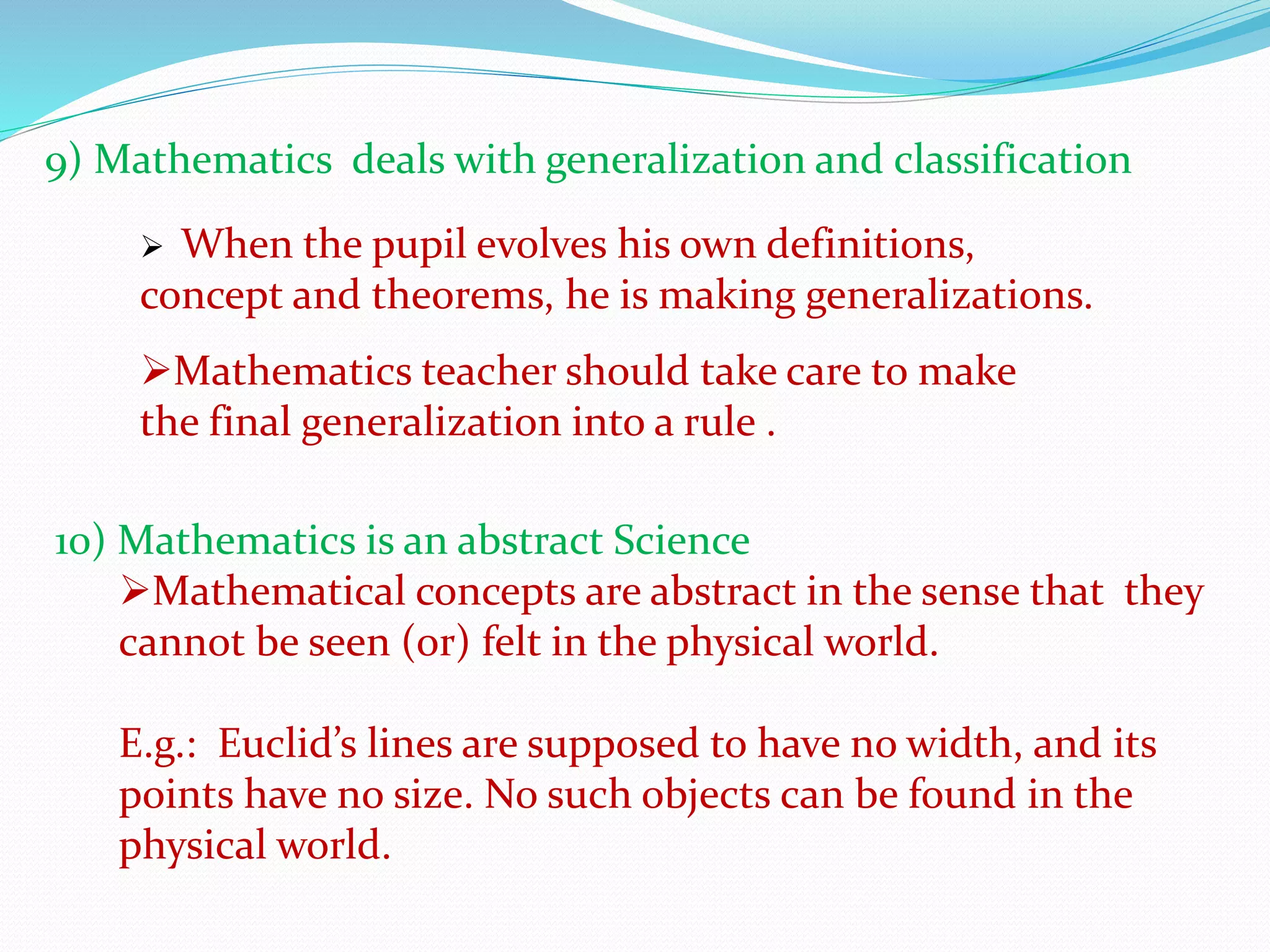 9) Mathematics deals with generalization and classification
 When the pupil evolves his own definitions,
concept and theorems, he is making generalizations.
Mathematics teacher should take care to make
the final generalization into a rule .
10) Mathematics is an abstract Science
Mathematical concepts are abstract in the sense that they
cannot be seen (or) felt in the physical world.
E.g.: Euclid’s lines are supposed to have no width, and its
points have no size. No such objects can be found in the
physical world.
 