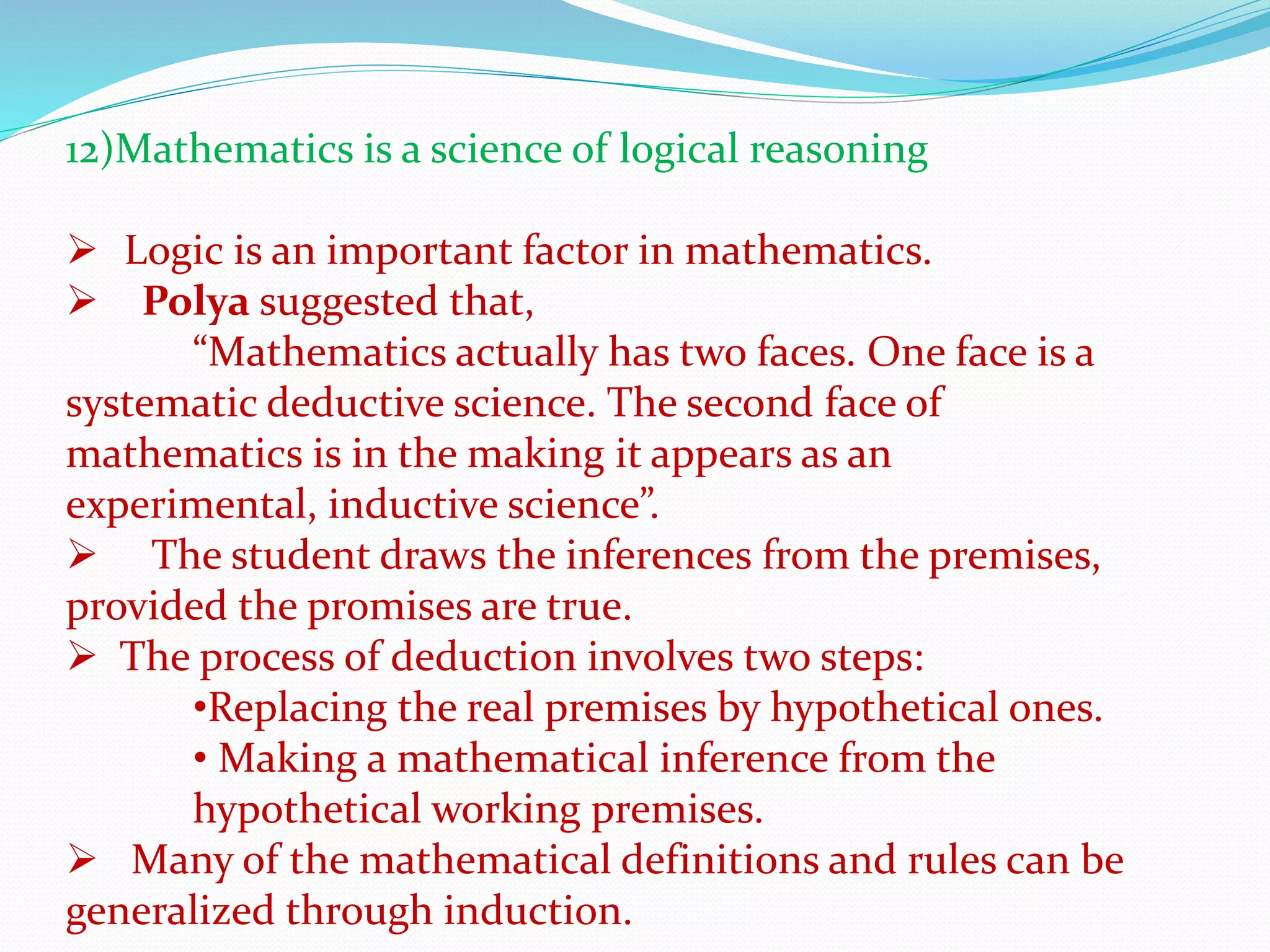 12)Mathematics is a science of logical reasoning
 Logic is an important factor in mathematics.
 Polya suggested that,
“Mathematics actually has two faces. One face is a
systematic deductive science. The second face of
mathematics is in the making it appears as an
experimental, inductive science”.
 The student draws the inferences from the premises,
provided the promises are true.
 The process of deduction involves two steps:
•Replacing the real premises by hypothetical ones.
• Making a mathematical inference from the
hypothetical working premises.
 Many of the mathematical definitions and rules can be
generalized through induction.
 