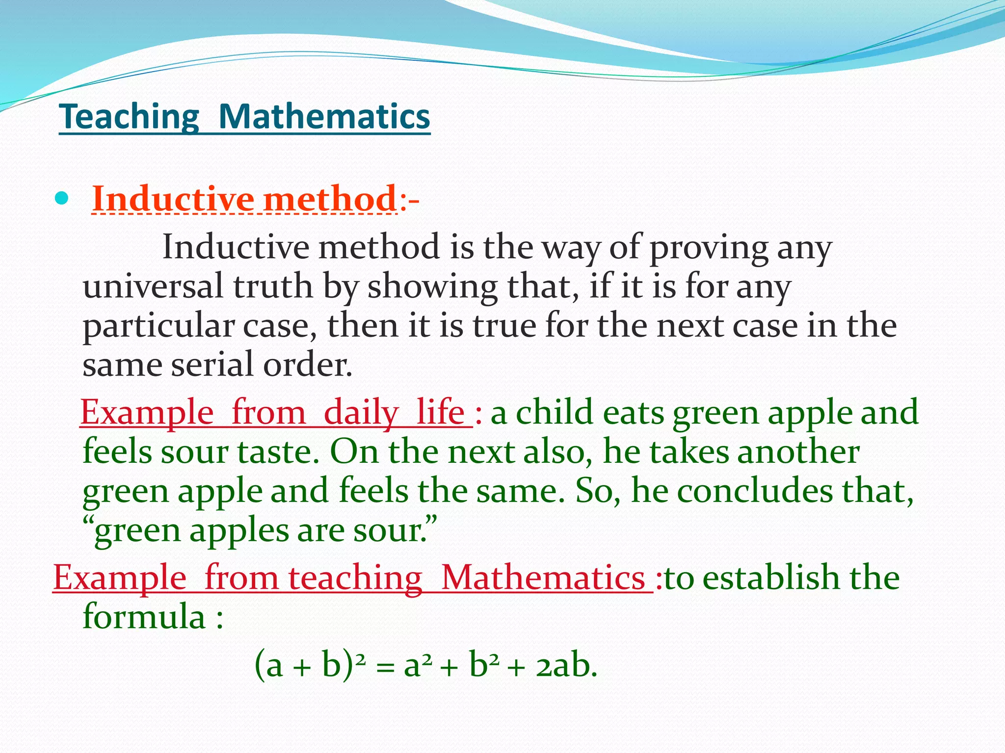 Teaching Mathematics
 Inductive method:-
Inductive method is the way of proving any
universal truth by showing that, if it is for any
particular case, then it is true for the next case in the
same serial order.
Example from daily life : a child eats green apple and
feels sour taste. On the next also, he takes another
green apple and feels the same. So, he concludes that,
“green apples are sour.”
Example from teaching Mathematics :to establish the
formula :
(a + b)2 = a2 + b2 + 2ab.
 