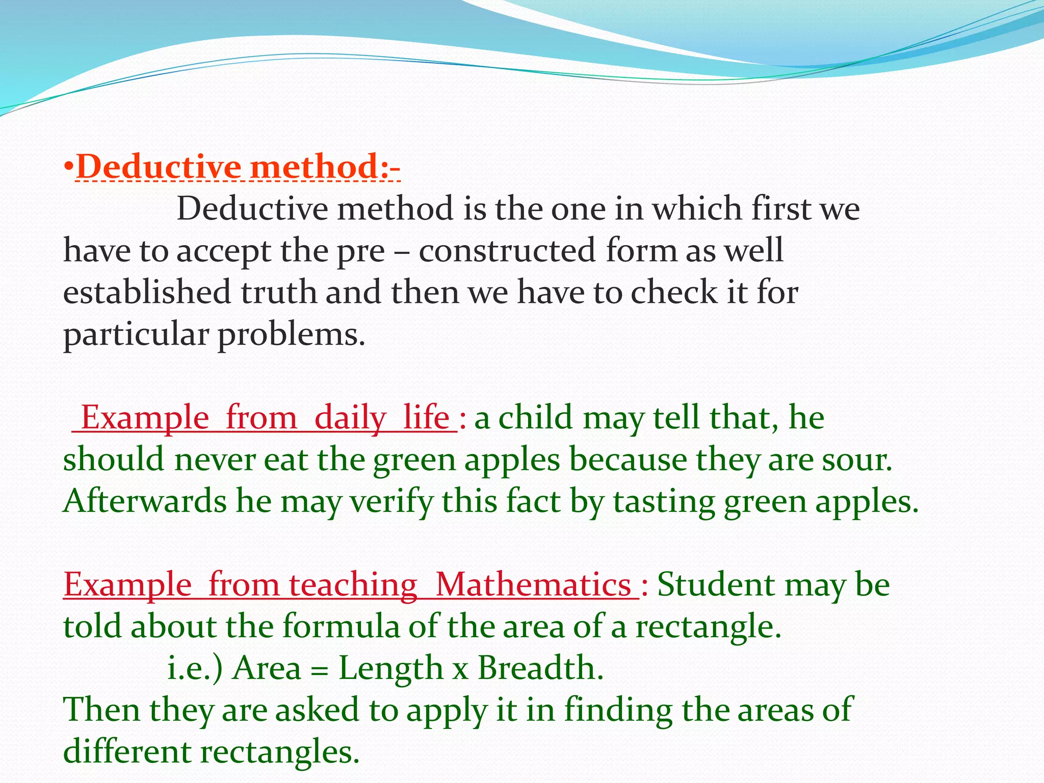 •Deductive method:-
Deductive method is the one in which first we
have to accept the pre – constructed form as well
established truth and then we have to check it for
particular problems.
Example from daily life : a child may tell that, he
should never eat the green apples because they are sour.
Afterwards he may verify this fact by tasting green apples.
Example from teaching Mathematics : Student may be
told about the formula of the area of a rectangle.
i.e.) Area = Length x Breadth.
Then they are asked to apply it in finding the areas of
different rectangles.
 