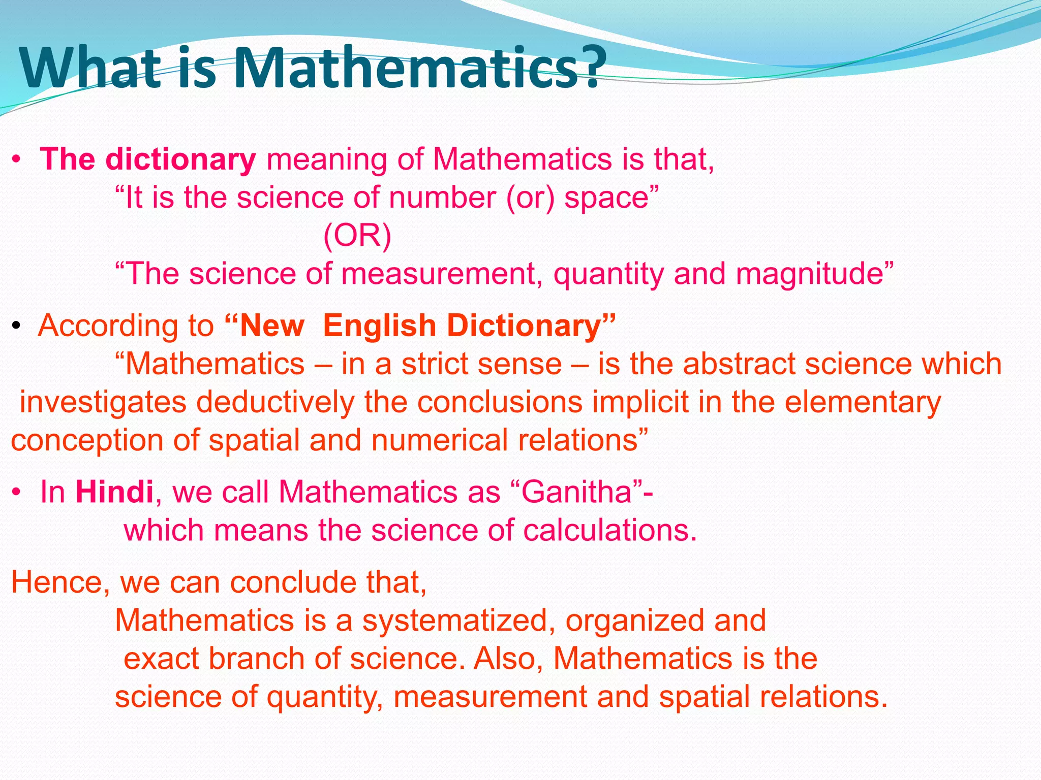 What is Mathematics?
• The dictionary meaning of Mathematics is that,
“It is the science of number (or) space”
(OR)
“The science of measurement, quantity and magnitude”
• According to “New English Dictionary”
“Mathematics – in a strict sense – is the abstract science which
investigates deductively the conclusions implicit in the elementary
conception of spatial and numerical relations”
• In Hindi, we call Mathematics as “Ganitha”-
which means the science of calculations.
Hence, we can conclude that,
Mathematics is a systematized, organized and
exact branch of science. Also, Mathematics is the
science of quantity, measurement and spatial relations.
 
