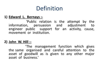 Definition 
1) Edward L. Bernays :- 
‘Public relation is the attempt by the 
information, persuasion and adjustment to 
engineer public support for an activity, cause, 
movement or institution. 
2) John W. Hill :- 
‘The management function which gives 
the same organised and careful attention to the 
asset of goodwill as is given to any other major 
asset of business.’ 
 