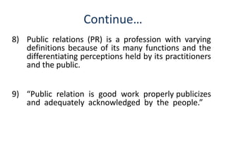 Continue… 
8) Public relations (PR) is a profession with varying 
definitions because of its many functions and the 
differentiating perceptions held by its practitioners 
and the public. 
9) “Public relation is good work properly publicizes 
and adequately acknowledged by the people.” 
 