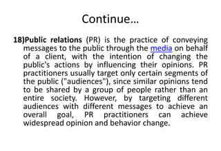 Continue… 
18)Public relations (PR) is the practice of conveying 
messages to the public through the media on behalf 
of a client, with the intention of changing the 
public's actions by influencing their opinions. PR 
practitioners usually target only certain segments of 
the public ("audiences"), since similar opinions tend 
to be shared by a group of people rather than an 
entire society. However, by targeting different 
audiences with different messages to achieve an 
overall goal, PR practitioners can achieve 
widespread opinion and behavior change. 
 