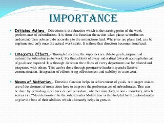 Importance
 Initiates Actions - Directions is the function which is the starting point of the work
performance of subordinates. It is from this function the action takes place, subordinates
understand their jobs and do according to the instructions laid. Whatever are plans laid, can be
implemented only once the actual work starts. It is there that direction becomes beneficial.
 Integrates Efforts - Through direction, the superiors are able to guide, inspire and
instruct the subordinates to work. For this, efforts of every individual towards accomplishment
of goals are required. It is through direction the efforts of every department can be related and
integrated with others. This can be done through persuasive leadership and effective
communication. Integration of efforts bring effectiveness and stability in a concern.
 Means of Motivation - Direction function helps in achievement of goals. A manager makes
use of the element of motivation here to improve the performances of subordinates. This can
be done by providing incentives or compensation, whether monetary or non - monetary, which
serves as a “Morale booster” to the subordinates Motivation is also helpful for the subordinates
to give the best of their abilities which ultimately helps in growth.
 