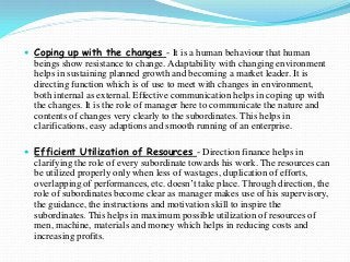  Coping up with the changes - It is a human behaviour that human
beings show resistance to change. Adaptability with changing environment
helps in sustaining planned growth and becoming a market leader. It is
directing function which is of use to meet with changes in environment,
both internal as external. Effective communication helps in coping up with
the changes. It is the role of manager here to communicate the nature and
contents of changes very clearly to the subordinates. This helps in
clarifications, easy adaptions and smooth running of an enterprise.
 Efficient Utilization of Resources - Direction finance helps in
clarifying the role of every subordinate towards his work. The resources can
be utilized properly only when less of wastages, duplication of efforts,
overlapping of performances, etc. doesn’t take place. Through direction, the
role of subordinates become clear as manager makes use of his supervisory,
the guidance, the instructions and motivation skill to inspire the
subordinates. This helps in maximum possible utilization of resources of
men, machine, materials and money which helps in reducing costs and
increasing profits.
 