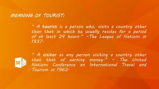 MEANING OF TOURIST:
“ A tourist is a person who, visits a country other
than that in which he usually resides for a period
of at least 24 hours.” –The League of Nations in
1937.
“ A visitor as any person visiting a country other
than that of earning money.” – The United
Nations Conference on International Travel and
Tourism in 1963.
 