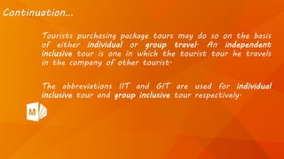 Tourists purchasing package tours may do so on the basis
of either individual or group travel. An independent
inclusive tour is one in which the tourist tour he travels
in the company of other tourist.
The abbreviations IIT and GIT are used for individual
inclusive tour and group inclusive tour respectively.
Continuation…
 