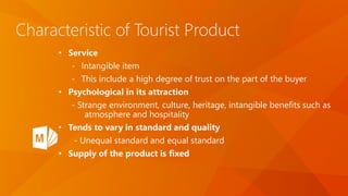 Characteristic of Tourist Product
• Service
- Intangible item
- This include a high degree of trust on the part of the buyer
• Psychological in its attraction
- Strange environment, culture, heritage, intangible benefits such as
atmosphere and hospitality
• Tends to vary in standard and quality
- Unequal standard and equal standard
• Supply of the product is fixed
 