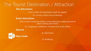 The Tourist Destination / Attraction
Site Attractions
One in which the destination itself has appeal.
Ex. Country, resort such as Boracay.
Event Attractions
One in which tourist are drawn to the destination solely because of
what is taking place there.
Ex. Congresses, exhibitions, festivals such as Ati-atihan
Natural
Ex. Mountains
Man-made
Ex. Buildings
 