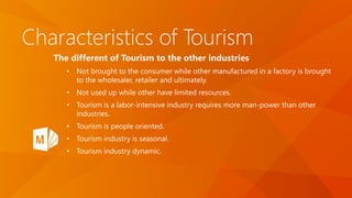 Characteristics of Tourism
The different of Tourism to the other industries
• Not brought to the consumer while other manufactured in a factory is brought
to the wholesaler, retailer and ultimately.
• Not used up while other have limited resources.
• Tourism is a labor-intensive industry requires more man-power than other
industries.
• Tourism is people oriented.
• Tourism industry is seasonal.
• Tourism industry dynamic.
 