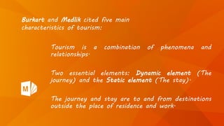 Tourism is a combination of phenomena and
relationships.
Two essential elements: Dynamic element (The
journey) and the Static element (The stay).
The journey and stay are to and from destinations
outside the place of residence and work.
Burkart and Medlik cited five main
characteristics of tourism:
 