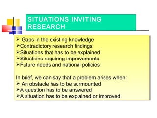 SITUATIONS INVITING
RESEARCH
 Gaps in the existing knowledge
Contradictory research findings
Situations that has to be ...