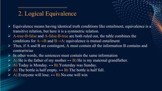 2. Logical Equivalence
 Equivalence means having identical truth conditions like entailment, equivalence is a
transitive relation, but here it is a symmetric relation.
 A-true-B-false and A-false-B-true are both ruled out, the table combines the
conditions for A→B and B→A: equivalence is mutual entailment.
 Thus, if A and B are contingent, A must contain all the information B contains and
contrariwise
 In other words, the sentences must contain the same information
 A) He is the father of my mother ↔ B) He is my maternal grandfather.
 A) Today is Monday. ↔ B) Yesterday was Sunday.
 A) The bottle is half empty. ↔ B) The bottle is half full.
 A) Everyone will lose. ↔ B) No-one will win
 