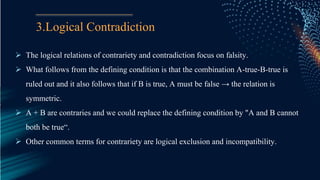 3.Logical Contradiction
 The logical relations of contrariety and contradiction focus on falsity.
 What follows from the defining condition is that the combination A-true-B-true is
ruled out and it also follows that if B is true, A must be false → the relation is
symmetric.
 A + B are contraries and we could replace the defining condition by "A and B cannot
both be true“.
 Other common terms for contrariety are logical exclusion and incompatibility.
 