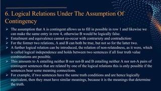 6. Logical Relations Under The Assumption Of
Contingency
 The assumption that A is contingent allows us to fill in possible in row 1 and likewise we
can make the same entry in row 4, otherwise B would be logically false.
 Entailment and equivalence cannot co-occur with contrariety and contradiction:
 For the former two relations, A and B can both be true, but not so for the latter two.
 A further logical relation can be introduced, the relation of non-relatedness, as it were, which
is called logical independence and holds between two sentences if all four truth value
combinations are possible.
 This amounts to A entailing neither B nor not-B and B entailing neither A nor not-A pairs of
contingent sentences that are related by one of the logical relations this is only possible if the
sentences bear some meaning connections.
 For example, if two sentences have the same truth conditions and are hence logically
equivalent, then they must have similar meanings, because it is the meanings that determine
the truth.
 