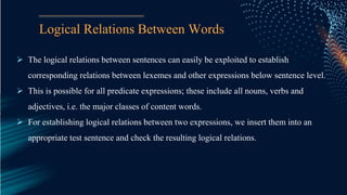 Logical Relations Between Words
 The logical relations between sentences can easily be exploited to establish
corresponding relations between lexemes and other expressions below sentence level.
 This is possible for all predicate expressions; these include all nouns, verbs and
adjectives, i.e. the major classes of content words.
 For establishing logical relations between two expressions, we insert them into an
appropriate test sentence and check the resulting logical relations.
 