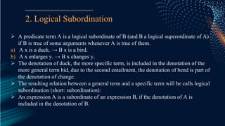 2. Logical Subordination
 A predicate term A is a logical subordinate of B (and B a logical superordinate of A)
if B is true of some arguments whenever A is true of them.
a) A x is a duck. → B x is a bird.
b) A x enlarges y. → B x changes y.
 The denotation of duck, the more specific term, is included in the denotation of the
more general term bid, due to the second entailment, the denotation of bend is part of
the denotation of change.
 The resulting relation between a general term and a specific term will be calls logical
subordination (short: subordination):
 An expression A is a subordinate of an expression B, if the denotation of A is
included in the denotation of B.
 