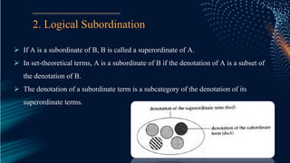 2. Logical Subordination
 If A is a subordinate of B, B is called a superordinate of A.
 In set-theoretical terms, A is a subordinate of B if the denotation of A is a subset of
the denotation of B.
 The denotation of a subordinate term is a subcategory of the denotation of its
superordinate terms.
 