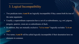 3. Logical Incompatibility
 Two predicate term A and B are logically incompatible if they cannot both be true of
the same arguments.
 Usually, a superordinate expression have a set of co-subordinates, e.g. owl, pigeon,
penguin, sparrow, swan are co-subordinates of duck.
 In addition, they are mutually exclusive: "x is a swan" logically excludes "x is an
owl“.
 Two terms A and B will be called logically incompatible if their denotation have no
elements in common.
 