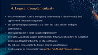 4. Logical Complementarity
 Two predicate terms A and B are logically complimentary if they necessarily have
opposite truth values for all arguments.
 The corresponding test sentence "x is a sister" and "x is a brother" are logical
contradictories.
 This logical relation is called logical complementarity:
 Two terms A and B are logically complementary if their denotations have no elements in
common and together exhaust the set of possible cases.
 The notion of complementarity does not occur in natural language.
 Good examples for complementary are: girl-boy / child-adult / indoors-outdoors.
 