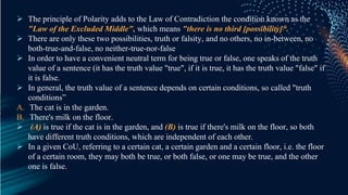  The principle of Polarity adds to the Law of Contradiction the condition known as the
"Law of the Excluded Middle", which means "there is no third [possibility]“.
 There are only these two possibilities, truth or falsity, and no others, no in-between, no
both-true-and-false, no neither-true-nor-false
 In order to have a convenient neutral term for being true or false, one speaks of the truth
value of a sentence (it has the truth value "true", if it is true, it has the truth value "false" if
it is false.
 In general, the truth value of a sentence depends on certain conditions, so called "truth
conditions”
A. The cat is in the garden.
B. There's milk on the floor.
 (A) is true if the cat is in the garden, and (B) is true if there's milk on the floor, so both
have different truth conditions, which are independent of each other.
 In a given CoU, referring to a certain cat, a certain garden and a certain floor, i.e. the floor
of a certain room, they may both be true, or both false, or one may be true, and the other
one is false.
 