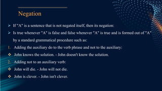 Negation
 If "A" is a sentence that is not negated itself, then its negation:
 Is true whenever "A" is false and false whenever "A" is true and is formed out of "A"
by a standard grammatical procedure such as:
1. Adding the auxiliary do to the verb phrase and not to the auxiliary:
 John knows the solution. - John doesn't know the solution.
2. Adding not to an auxiliary verb:
 John will die. - John will not die.
 John is clever. - John isn't clever.
 