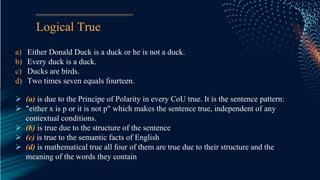 Logical True
a) Either Donald Duck is a duck or he is not a duck.
b) Every duck is a duck.
c) Ducks are birds.
d) Two times seven equals fourteen.
 (a) is due to the Principe of Polarity in every CoU true. It is the sentence pattern:
 "either x is p or it is not p" which makes the sentence true, independent of any
contextual conditions.
 (b) is true due to the structure of the sentence
 (c) is true to the semantic facts of English
 (d) is mathematical true all four of them are true due to their structure and the
meaning of the words they contain
 