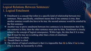 Logical Relations Between Sentences/
1. Logical Entailment
 Entailment is a concept that refers to a specific kind of relationship between two
sentences. More specifically, entailment means that if one sentence is true, then
another sentence would also have to be true: the second sentence would be entailed by
the first sentence.
 Another way to prove entailment between two sentences is to demonstrate that if the
one sentence is false, then the other sentence must also be false. Entailment is closely
related to the concept of logical consequence. Within logic, the idea that if A is true,
then B must be true too is nothing other than a form of entailment.
a) Donald Duck is a duck.
b) Donald Duck is a bird.
 The relation of logical entailment is that it is impossible that (b) is false if (a) is true,
if he is a duck, he necessarily is a bird.
 