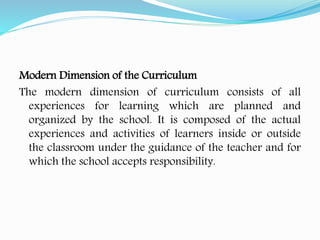 Modern Dimension of the Curriculum
The modern dimension of curriculum consists of all
experiences for learning which are planned and
organized by the school. It is composed of the actual
experiences and activities of learners inside or outside
the classroom under the guidance of the teacher and for
which the school accepts responsibility.
 