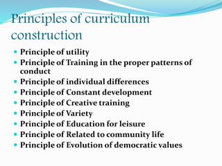 Principles of curriculum
construction
 Principle of utility
 Principle of Training in the proper patterns of
conduct
 Principle of individual differences
 Principle of Constant development
 Principle of Creative training
 Principle of Variety
 Principle of Education for leisure
 Principle of Related to community life
 Principle of Evolution of democratic values
 