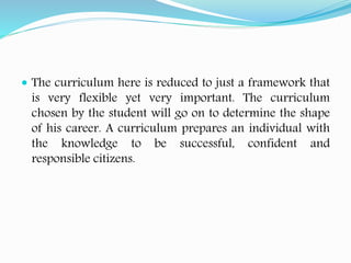  The curriculum here is reduced to just a framework that
is very flexible yet very important. The curriculum
chosen by the student will go on to determine the shape
of his career. A curriculum prepares an individual with
the knowledge to be successful, confident and
responsible citizens.
 