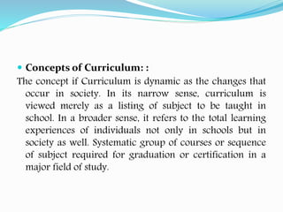  Concepts of Curriculum: :
The concept if Curriculum is dynamic as the changes that
occur in society. In its narrow sense, curriculum is
viewed merely as a listing of subject to be taught in
school. In a broader sense, it refers to the total learning
experiences of individuals not only in schools but in
society as well. Systematic group of courses or sequence
of subject required for graduation or certification in a
major field of study.
 