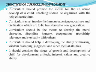 OBJECTIVES OF CURRICULUM DEVLOPMENT
 Curriculum should provide the means for the all round
develop of a child. Teaching should be organized with the
help of curriculum
 Curriculum must involve the human experiences, culture and,
civilization which are to be transferred to new generation.
 Curriculum should be the means to develop the moral
character, discipline honesty, cooperation, friendship,
tolerance and sympathy with others.
 Curriculum should help in developing the ability of thinking,
wisdom reasoning, judgment and other mental abilities.
 It should consider the stages of growth and development of
child for development attitude, interest, values and creative
ability.
 