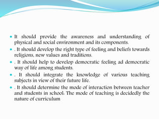  It should provide the awareness and understanding of
physical and social environment and its components.
 . It should develop the right type of feeling and beliefs towards
religions, new values and traditions.
 . It should help to develop democratic feeling ad democratic
way of life among students.
 . It should integrate the knowledge of various teaching
subjects in view of their future life.
 . It should determine the mode of interaction between teacher
and students in school: The mode of teaching is decidedly the
nature of curriculum
 
