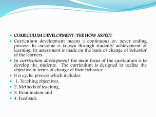  CURRICULUM DEVELOPMENT-THE HOW ASPECT
 Curriculum development means a continuous or: never ending
process. Its outcome is known through students’ achievement of
learning. Its assessment is made on the basis of change of behavior
of the learners
 In curriculum development, the main focus of the curriculum is to
develop the students. The curriculum is designed to realize the
objective in terms of change of their behavior.
 It is cyclic process which includes.
 1. Teaching objectives,
 2. Methods of teaching,
 3. Examination and
 4. Feedback.
 