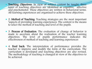  Teaching Objectives: In view of subject content be taught, three
types of teaching objectives are identified as cognitive, affective
and psychomotor. These objectives are written in behavioral terms.
All learning experiences are organized to achieve these objectives.
 2. Method of Teaching: Teaching strategies are the most important
‘aspects of providing learning experiences. The content is the means
to select the method of teaching and level of the pupils.
 3. Process of Evaluation: The evaluation of change of behavior is
made to ascertain about the realization of the teacher learning
objectives. The level of pupils performance indicates the
effectiveness of method of teaching and learning experiences
 4. Feed back: The interpretation of performance provides the
teacher to improve and modify the form of the curriculum. The
curriculum is developed and teaching objectives are also revised.
The methodology of teaching is changed in view of the objectives to
be achieved.
 