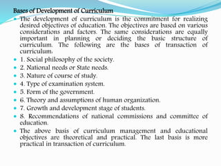 Bases of Development of Curriculum
 The development of curriculum is the commitment for realizing
desired objectives of education. The objectives are based on various
considerations and factors. The same considerations are equally
important in planning or deciding the basic structure of
curriculum. The following are the bases of transaction of
curriculum:
 1. Social philosophy of the society.
 2. National needs or State needs.
 3. Nature of course of study.
 4. Type of examination system.
 5. Form of the government.
 6. Theory and assumptions of human organization.
 7. Growth and development stage of students.
 8. Recommendations of national commissions and committee of
education.
 The above basis of curriculum management and educational
objectives are theoretical and practical. The last basis is more
practical in transaction of curriculum.
 