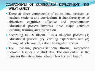 COMPONENTS OF CURRICULUM DEVLOPMENT- THE
WHAT ASPECT
 There at three components of educational process i.e.
teacher, students and curriculum. It ‘has three types of
objectives, cognitive, affective and psychomotor.
Educational process involves three major activities
teaching, training and instruction
 According to B.S. Bloom, it is a tri-polar process (1)
Educational process, (2) Learning experiences and (3)
Change of behavior. It is also a triangular process.
 The teaching process is done through interaction
between teacher and students. The curriculum is the
basis for the interaction between teacher, and taught.
 