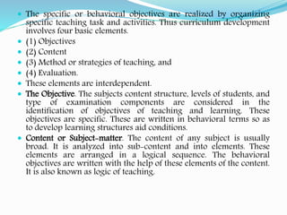  The specific or behavioral objectives are realized by organizing
specific teaching task and activities. Thus curriculum development
involves four basic elements.
 (1) Objectives
 (2) Content
 (3) Method or strategies of teaching, and
 (4) Evaluation.
 These elements are interdependent.
 The Objective. The subjects content structure, levels of students, and
type of examination components are considered in the
identification of objectives of teaching and learning. These
objectives are specific. These are written in behavioral terms so as
to develop learning structures aid conditions.
 Content or Subject-matter. The content of any subject is usually
broad. It is analyzed into sub-content and into elements. These
elements are arranged in a logical sequence. The behavioral
objectives are written with the help of these elements of the content.
It is also known as logic of teaching.
 