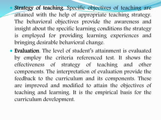  Strategy of teaching. Specific objectives of teaching are
attained with the help of appropriate teaching strategy.
The behavioral objectives provide the awareness and
insight about the specific learning conditions the strategy
is employed for providing learning experiences and
bringing desirable behavioral change.
 Evaluation. The level of student’s attainment is evaluated
by employ the criteria referenced test. It shows the
effectiveness of strategy of teaching and other
components. The interpretation of evaluation provide the
feedback to the curriculum and its components. These
are improved and modified to attain the objectives of
teaching and learning. It is the empirical basis for the
curriculum development.
 