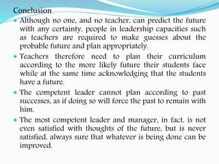 Conclusion
 Although no one, and no teacher, can predict the future
with any certainty, people in leadership capacities such
as teachers are required to make guesses about the
probable future and plan appropriately.
 Teachers therefore need to plan their curriculum
according to the more likely future their students face
while at the same time acknowledging that the students
have a future.
 The competent leader cannot plan according to past
successes, as if doing so will force the past to remain with
him.
 The most competent leader and manager, in fact, is not
even satisfied with thoughts of the future, but is never
satisfied, always sure that whatever is being done can be
improved.
 