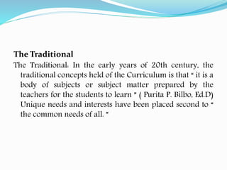 The Traditional
The Traditional: In the early years of 20th century, the
traditional concepts held of the Curriculum is that “ it is a
body of subjects or subject matter prepared by the
teachers for the students to learn ” ( Purita P. Bilbo, Ed.D)
Unique needs and interests have been placed second to “
the common needs of all. ”
 