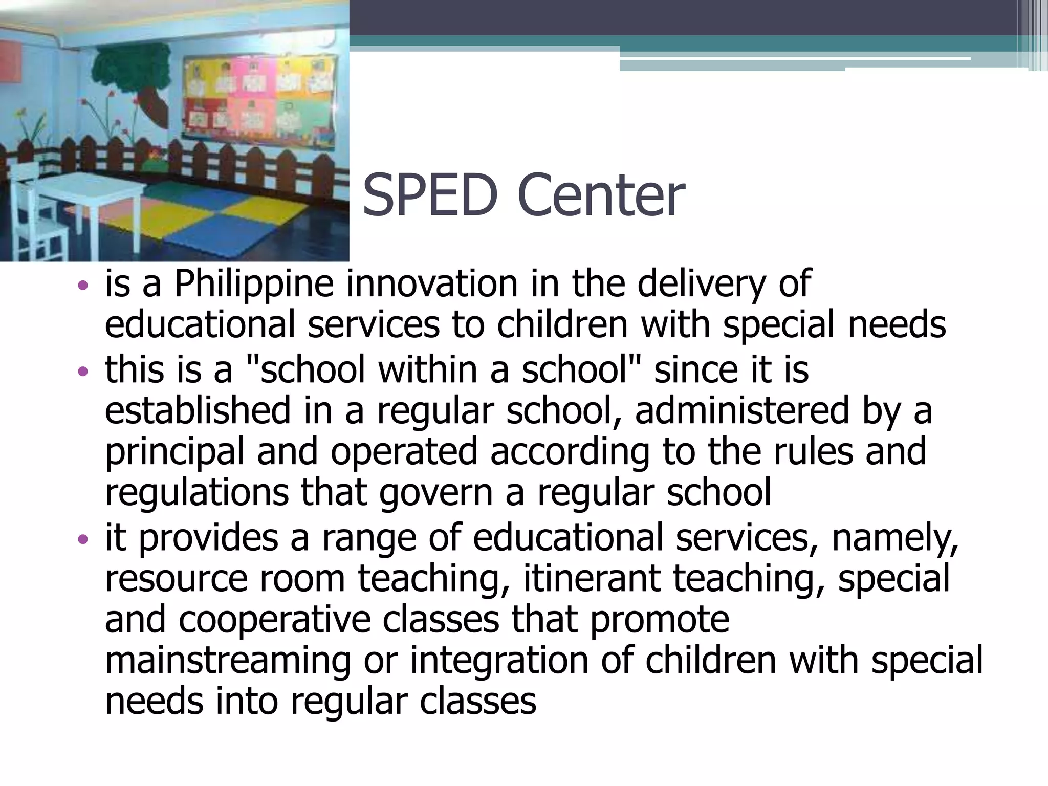 SPED Center
• is a Philippine innovation in the delivery of
educational services to children with special needs
• this is a "school within a school" since it is
established in a regular school, administered by a
principal and operated according to the rules and
regulations that govern a regular school
• it provides a range of educational services, namely,
resource room teaching, itinerant teaching, special
and cooperative classes that promote
mainstreaming or integration of children with special
needs into regular classes

 