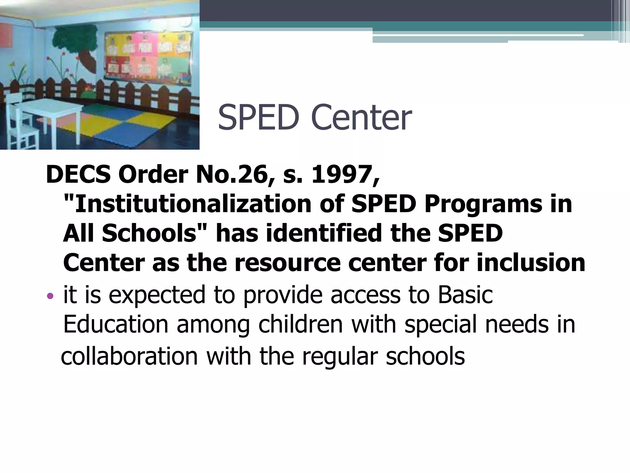 SPED Center
DECS Order No.26, s. 1997,
"Institutionalization of SPED Programs in
All Schools" has identified the SPED
Center as the resource center for inclusion
• it is expected to provide access to Basic
Education among children with special needs in
collaboration with the regular schools

 